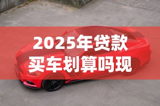 2025年贷款买车划算吗现在买车全款好还是贷款好