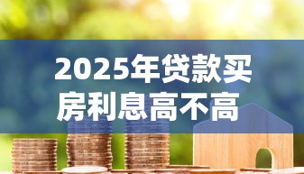 2025年贷款买房利息高不高 最新房贷利率分析与省钱攻略