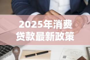 2025年消费贷款最新政策解读与申请指南
