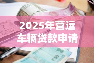 2025年营运车辆贷款申请条件与最新利率政策解析