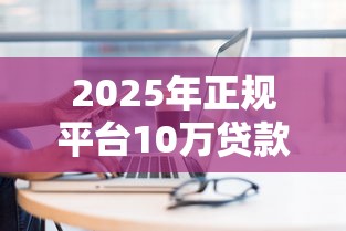 2025年正规平台10万贷款哪里能快速审批通过