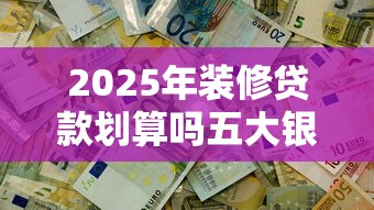 2025年装修贷款划算吗五大银行真实利率对比帮你省3万