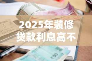 2025年装修贷款利息高不高？最新银行利率对比帮你省3万元