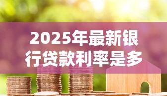 2025年最新银行贷款利率是多少房贷车贷消费贷分别多少