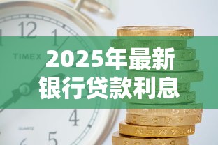 2025年最新银行贷款利息是多少现在各大银行利率对比 2025年最新银行贷款利息是多少现在各大银行利率对比