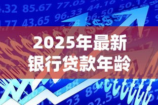 2025年最新银行贷款年龄限制指南 从18岁到70岁的全年龄段贷款政策解析