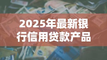 2025年最新银行信用贷款产品大全及申请攻略