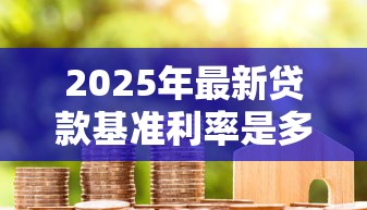 2025年最新贷款基准利率是多少？一文看懂LPR调整对房贷的影响