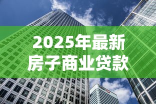 2025年最新房子商业贷款利率解析 买房必看的省钱攻略