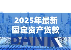 2025年最新固定资产贷款利率解析及申请避坑指南