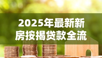 2025年最新新房按揭贷款全流程办理指南及注意事项