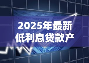 2025年最新低利息贷款产品大全及申请攻略 2025年最新低利息贷款产品大全及申请攻略