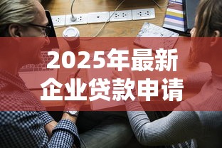 2025年最新企业贷款申请全流程指南 从条件准备到银行放款详解