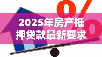 2025年房产抵押贷款最新要求全解析：从条件到流程一网打尽