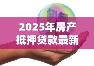 2025年房产抵押贷款最新政策条件及申请流程全解析