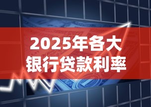 2025年各大银行贷款利率上限是多少 2025年各大银行贷款利率上限是多少