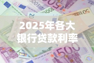 2025年各大银行贷款利率最新对比表及省钱攻略 2025年各大银行贷款利率最新对比表及省钱攻略