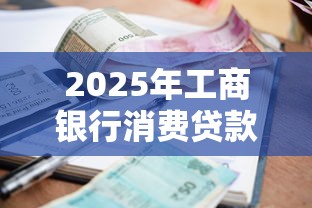 2025年工商银行消费贷款利率最新政策详解与申请指南 2025年工商银行消费贷款利率最新政策详解与申请指南