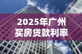 2025年广州买房贷款利率最新政策及公积金贷款额度计算指南