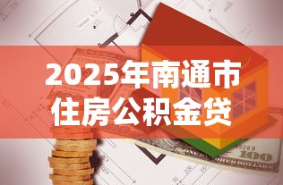 2025年南通市住房公积金贷款最新政策解读及申请条件指南 2025年南通市住房公积金贷款最新政策解读及申请条件指南
