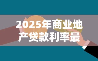 2025年商业地产贷款利率最新政策及银行优惠方案对比