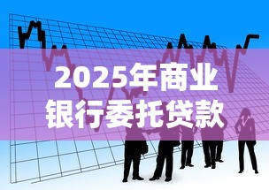 2025年商业银行委托贷款新规最新解读与实操指南 2025年商业银行委托贷款新规最新解读与实操指南