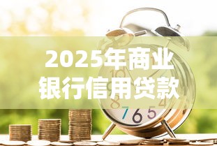 2025年商业银行信用贷款最新政策解读：低利率高额度申请全攻略