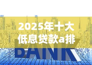 2025年十大低息贷款a排行榜最新利率对比 2025年十大低息贷款a排行榜最新利率对比