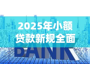 2025年小额贷款新规全面解读:额度利率大调整必看指南 2025年小额贷款新规全面解读:额度利率大调整必看指南