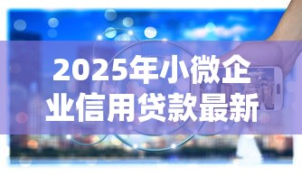 2025年小微企业信用贷款最新政策条件和利率最低多少