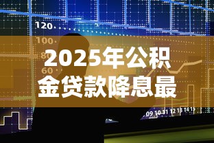 2025年公积金贷款降息最新政策解读及利率调整影响分析 2025年公积金贷款降息最新政策解读及利率调整影响分析