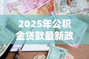 2025年公积金贷款最新政策条件和额度计算全攻略 2025年公积金贷款最新政策条件和额度计算全攻略