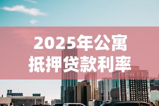 2025年公寓抵押贷款利率最新解析：比住宅高多少及省息技巧全攻略