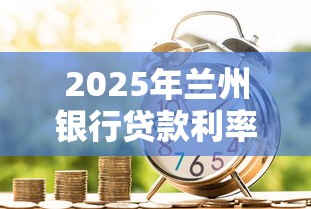 2025年兰州银行贷款利率最新调整 个人住房消费经营贷利率查询指南 2025年兰州银行贷款利率最新调整 个人住房消费经营贷利率查询指南