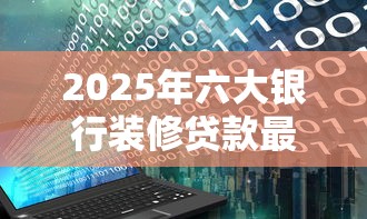 2025年六大银行装修贷款最新申请条件及利率对比 2025年六大银行装修贷款最新申请条件及利率对比