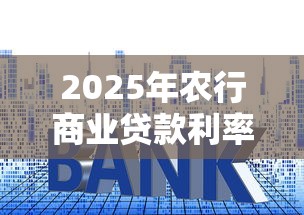 2025年农行商业贷款利率最新政策及申请条件详解 2025年农行商业贷款利率最新政策及申请条件详解