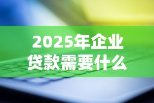2025年企业贷款需要什么材料和条件才能申请成功