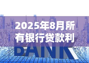 2025年8月所有银行贷款利率对比：房贷车贷消费贷哪家最划算