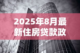 2025年8月最新住房贷款政策解读首套房二套房利率额度条件全解析 2025年8月最新住房贷款政策解读首套房二套房利率额度条件全解析