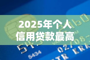 2025年个人信用贷款最高额度是多少哪些银行可以贷到100万 2025年个人信用贷款最高额度是多少哪些银行可以贷到100万
