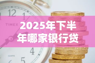 2025年下半年哪家银行贷款最容易批且利息最低 2025年下半年哪家银行贷款最容易批且利息最低