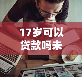 17岁可以贷款吗未成年人贷款条件及申请渠道全解析