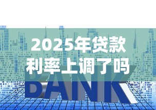 2025年贷款利率上调了吗最新权威解读及影响分析详解